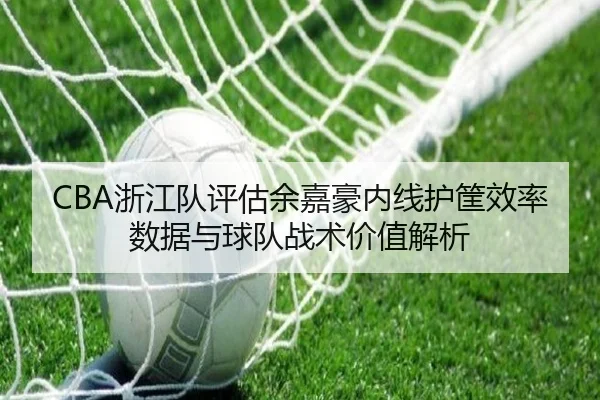 CBA浙江队评估余嘉豪内线护筐效率数据与球队战术价值解析