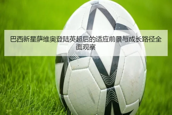 巴西新星萨维奥登陆英超后的适应前景与成长路径全面观察