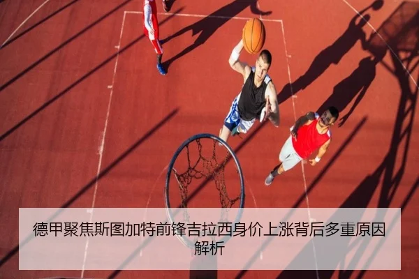 德甲聚焦斯图加特前锋吉拉西身价上涨背后多重原因解析