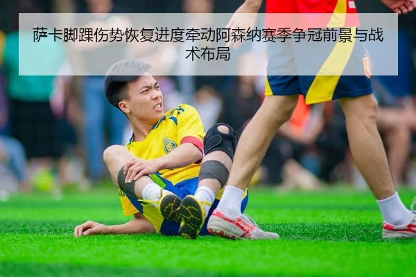 萨卡脚踝伤势恢复进度牵动阿森纳赛季争冠前景与战术布局