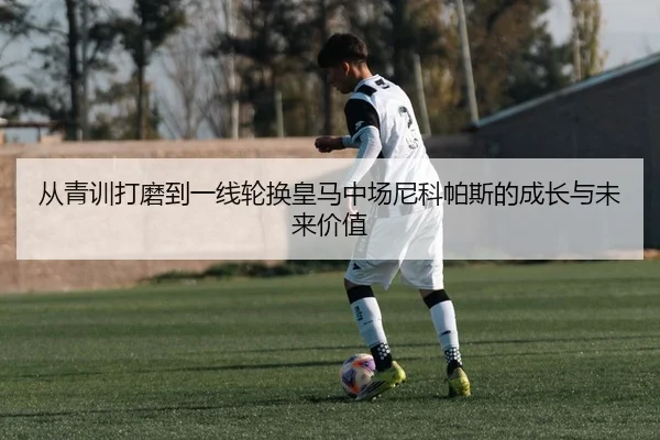 从青训打磨到一线轮换皇马中场尼科帕斯的成长与未来价值