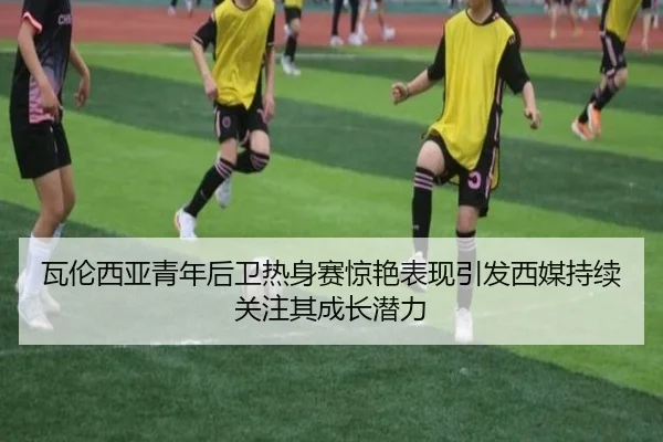 瓦伦西亚青年后卫热身赛惊艳表现引发西媒持续关注其成长潜力