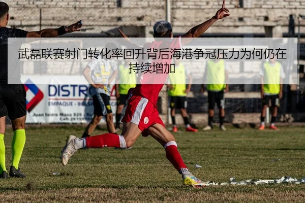 武磊联赛射门转化率回升背后海港争冠压力为何仍在持续增加